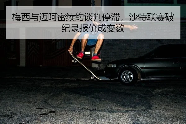 梅西与迈阿密续约谈判停滞，沙特联赛破纪录报价成变数